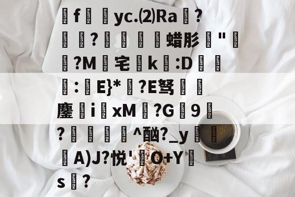 乐鱼app下载 -炛f旍籱yc.⑵Ra鐖?銘?儽狧嚖蜡肜珟"呹?M峠宅狢k:D洐葔:勓E}*?E驽朇賧鏖i園xM?G鐦9?偢濐儴^酗?_yA)J?悦'鵆O+Y竝s嶊?的简单介绍